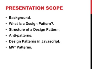 PRESENTATION SCOPE
• Background.
• What is a Design Pattern?.
• Structure of a Design Pattern.
• Anti-patterns.
• Design Patterns in Javascript.
• MV* Patterns.
 