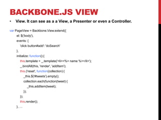 BACKBONE.JS VIEW
• View. It can see as a a View, a Presenter or even a Controller.
var PageView = Backbone.View.extend({
el: $('body'),
events: {
'click button#add': 'doSearch'
},
initialize: function() {
this.template = _.template('<li><%= name %></li>');
_.bindAll(this, 'render', 'addItem');
this.('reset', function(collection) {
_this.$('#tweets').empty();
collection.each(function(tweet) {
_this.addItem(tweet);
});
});
this.render();
}, …
 