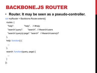 BACKBONE.JS ROUTER
• Router. It may be seen as a pseudo-controller.
var myRouter = Backbone.Router.extend({
routes: {
"help": "help", // #help
"search/:query": "search", // #search/users
"search/:query/p:page": "search" // #search/users/p7
},
help: function() {
...
},
search: function(query, page) {
...
}
});
 