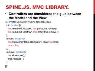 SPINE.JS. MVC LIBRARY.
• Controllers are considered the glue between
the Model and the View.
var PhotosController = Spine.Controller.sub({
init: function(){
this.item.bind("update", this.proxy(this.render));
this.item.bind("destroy", this.proxy(this.remove));
},
render: function(){
this.replace($("#photoTemplate").tmpl(this.item));
return this;
},
remove: function(){
this.el.remove();
this.release();
}
});
 