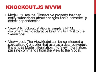 KNOCKOUT.JS MVVM
• Model. It uses the Observable property that can
notify subscribers about changes and automatically
detect dependencies
• View. A KnockoutJS View is simply a HTML
document with declarative bindings to link it to the
ViewModel
• ViewModel. The ViewModel can be considered a
specialized Controller that acts as a data converter.
It changes Model information into View information,
passing commands from the View to the Model.
 