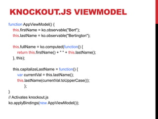 KNOCKOUT.JS VIEWMODEL
function AppViewModel() {
this.firstName = ko.observable("Bert");
this.lastName = ko.observable("Bertington");
this.fullName = ko.computed(function() {
return this.firstName() + " " + this.lastName();
}, this);
this.capitalizeLastName = function() {
var currentVal = this.lastName();
this.lastName(currentVal.toUpperCase());
};
}
// Activates knockout.js
ko.applyBindings(new AppViewModel());
 