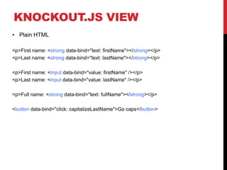 KNOCKOUT.JS VIEW
• Plain HTML
<p>First name: <strong data-bind="text: firstName"></strong></p>
<p>Last name: <strong data-bind="text: lastName"></strong></p>
<p>First name: <input data-bind="value: firstName" /></p>
<p>Last name: <input data-bind="value: lastName" /></p>
<p>Full name: <strong data-bind="text: fullName"></strong></p>
<button data-bind="click: capitalizeLastName">Go caps</button>
 