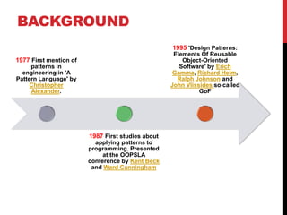 BACKGROUND
1977 First mention of
patterns in
engineering in 'A
Pattern Language' by
Christopher
Alexander.
1987 First studies about
applying patterns to
programming. Presented
at the OOPSLA
conference by Kent Beck
and Ward Cunningham
1995 'Design Patterns:
Elements Of Reusable
Object-Oriented
Software' by Erich
Gamma, Richard Helm,
Ralph Johnson and
John Vlissides so called
GoF
 