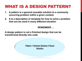 WHAT IS A DESIGN PATTERN?
1. A pattern is a general reusable solution to a commonly
occurring problem within a given context.
2. It is a description or template for how to solve a problem
that can be used in many different situation
REMEMBER …
A design pattern is not a finished design that can be
transformed directly into code
 