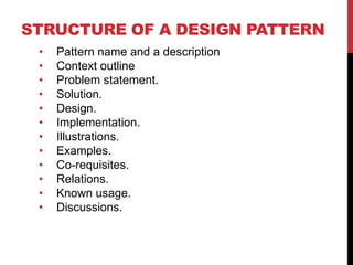 STRUCTURE OF A DESIGN PATTERN
• Pattern name and a description
• Context outline
• Problem statement.
• Solution.
• Design.
• Implementation.
• Illustrations.
• Examples.
• Co-requisites.
• Relations.
• Known usage.
• Discussions.
 