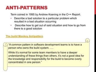 ANTI-PATTERNS
Term coined in 1995 by Andrew Koening in the C++ Report.
• Describe a bad solution to a particular problem which
resulted in a bad situation occurring
• Describe how to get out of said situation and how to go from
there to a good solution
The build Monkey Antipattern
 