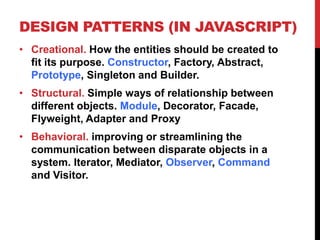DESIGN PATTERNS (IN JAVASCRIPT)
• Creational. How the entities should be created to
fit its purpose. Constructor, Factory, Abstract,
Prototype, Singleton and Builder.
• Structural. Simple ways of relationship between
different objects. Module, Decorator, Facade,
Flyweight, Adapter and Proxy
• Behavioral. improving or streamlining the
communication between disparate objects in a
system. Iterator, Mediator, Observer, Command
and Visitor.
 