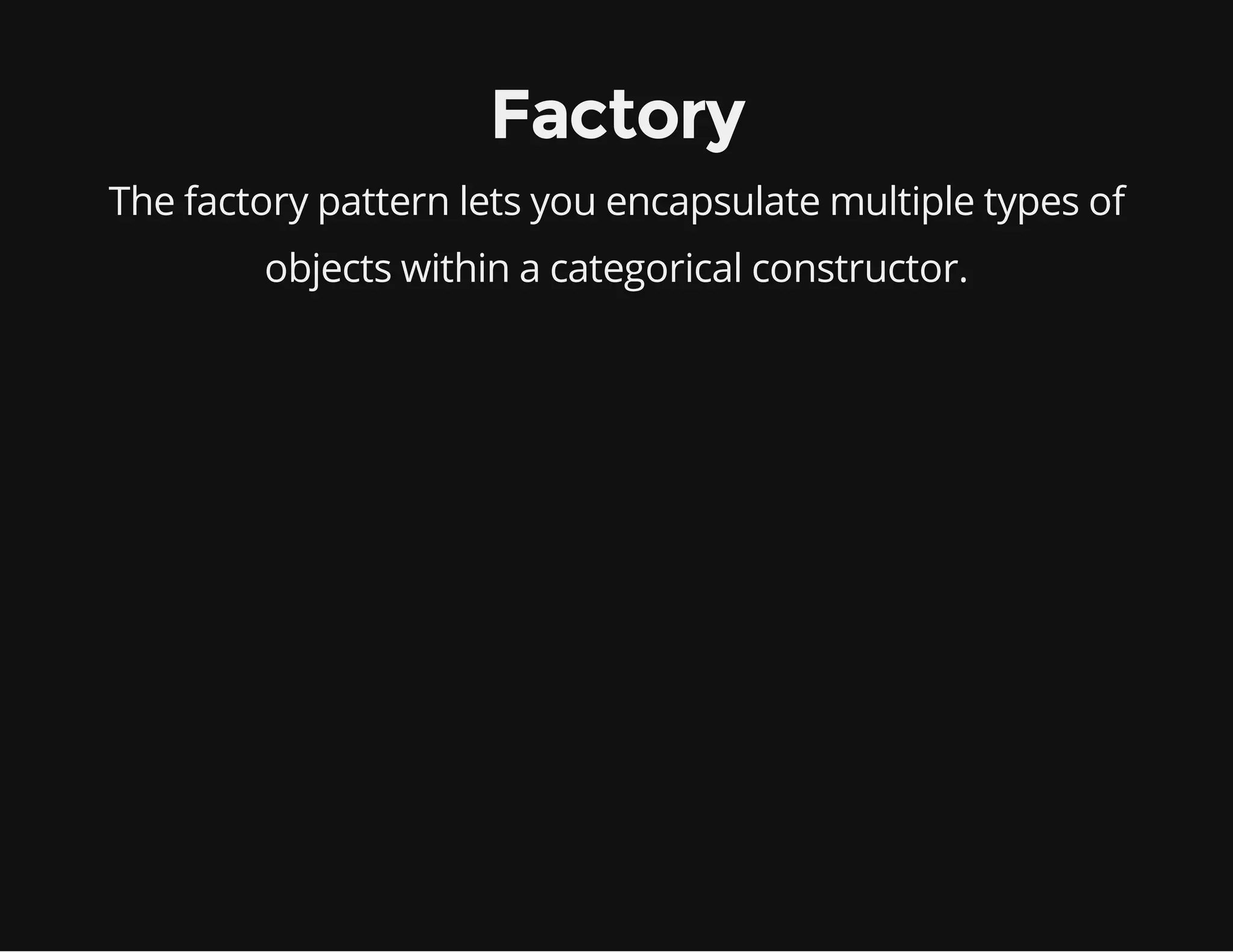 Factory
The factory pattern lets you encapsulate multiple types of
objects within a categorical constructor.

 