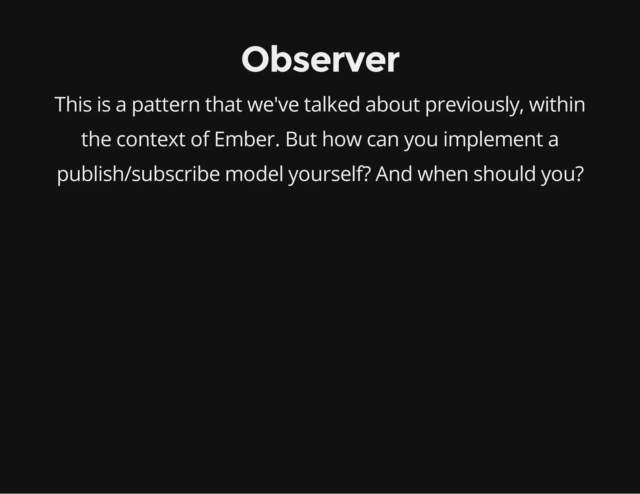 Observer
This is a pattern that we've talked about previously, within
the context of Ember. But how can you implement a
publish/subscribe model yourself? And when should you?

 