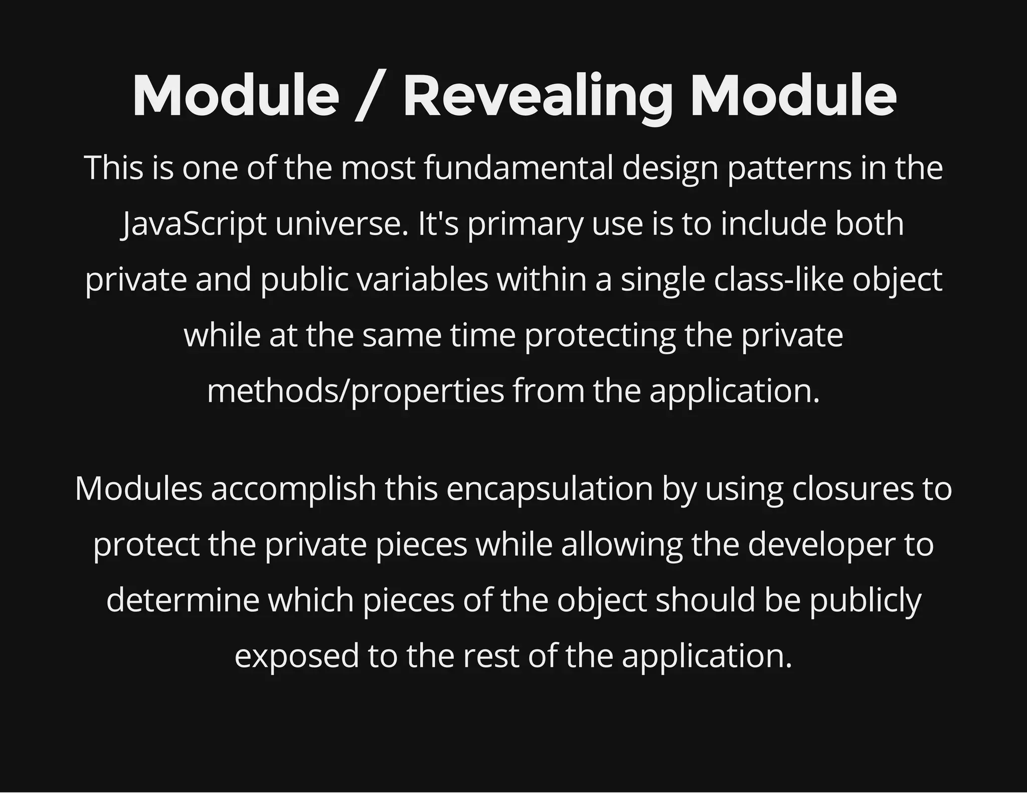 Module / Revealing Module
This is one of the most fundamental design patterns in the
JavaScript universe. It's primary use is to include both
private and public variables within a single class-like object
while at the same time protecting the private
methods/properties from the application.
Modules accomplish this encapsulation by using closures to
protect the private pieces while allowing the developer to
determine which pieces of the object should be publicly
exposed to the rest of the application.

 