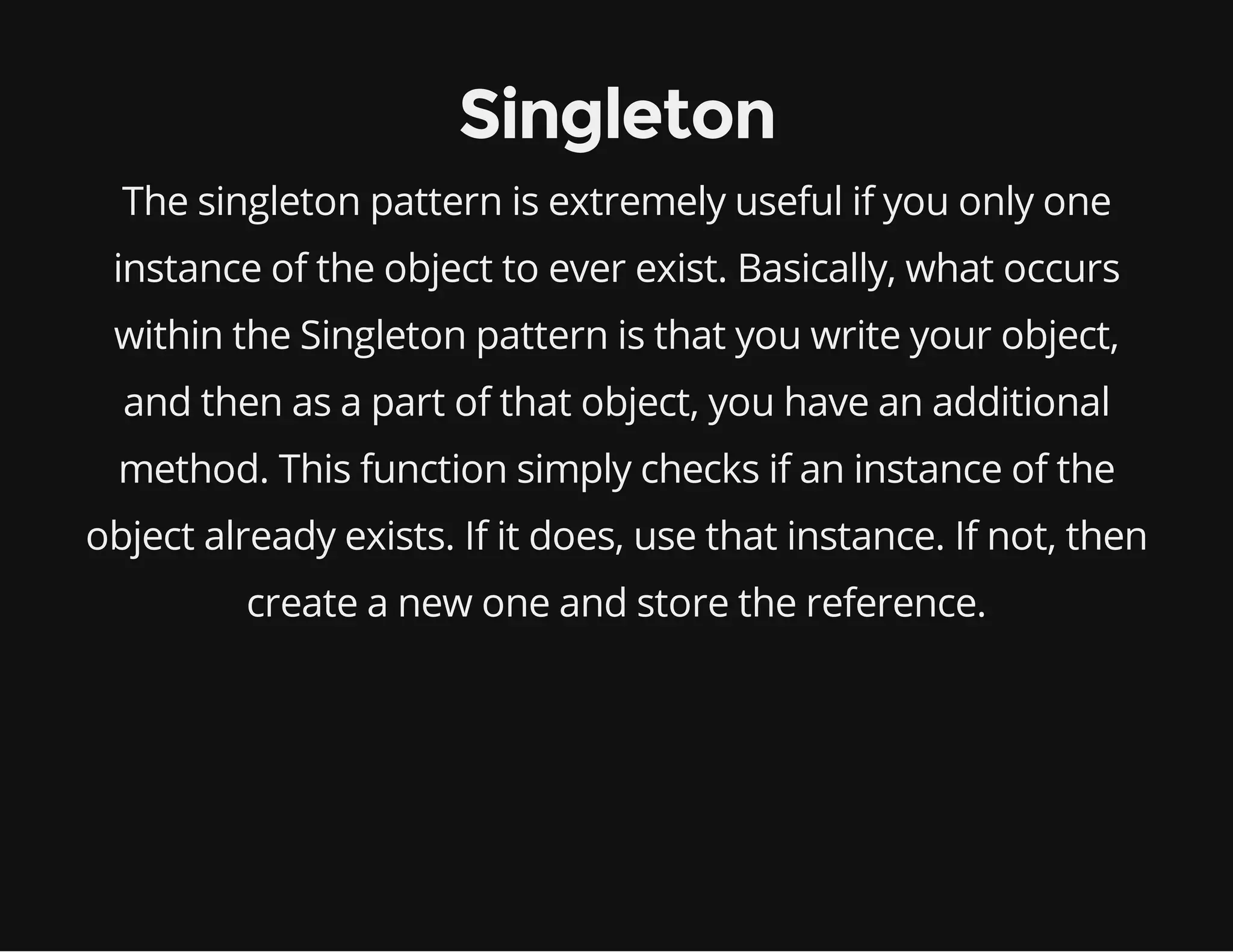 Singleton
The singleton pattern is extremely useful if you only one
instance of the object to ever exist. Basically, what occurs
within the Singleton pattern is that you write your object,
and then as a part of that object, you have an additional
method. This function simply checks if an instance of the
object already exists. If it does, use that instance. If not, then
create a new one and store the reference.

 