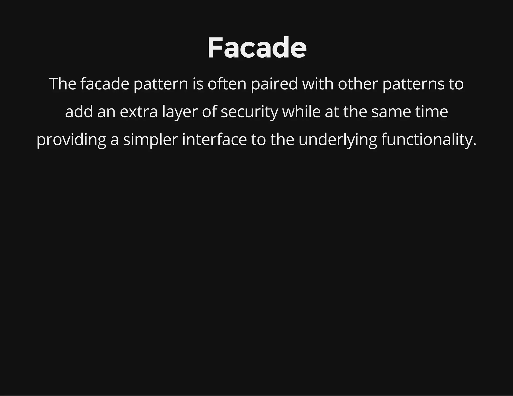 Facade
The facade pattern is often paired with other patterns to
add an extra layer of security while at the same time
providing a simpler interface to the underlying functionality.

 
