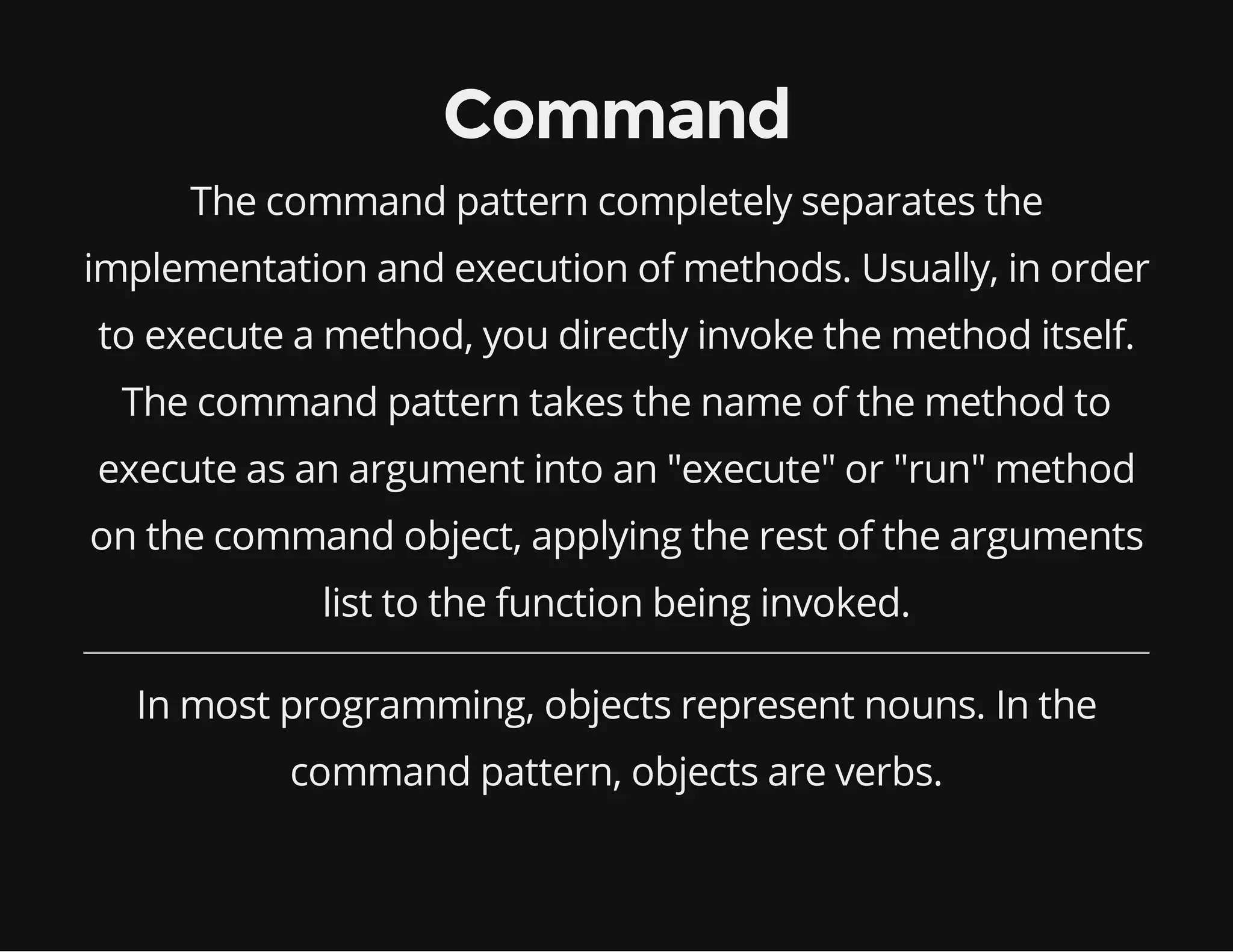Command
The command pattern completely separates the
implementation and execution of methods. Usually, in order
to execute a method, you directly invoke the method itself.
The command pattern takes the name of the method to
execute as an argument into an "execute" or "run" method
on the command object, applying the rest of the arguments
list to the function being invoked.
In most programming, objects represent nouns. In the
command pattern, objects are verbs.

 