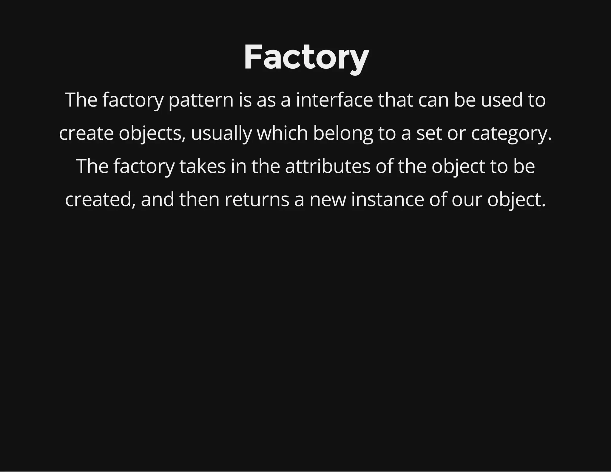 Factory
The factory pattern is as a interface that can be used to
create objects, usually which belong to a set or category.
The factory takes in the attributes of the object to be
created, and then returns a new instance of our object.

 