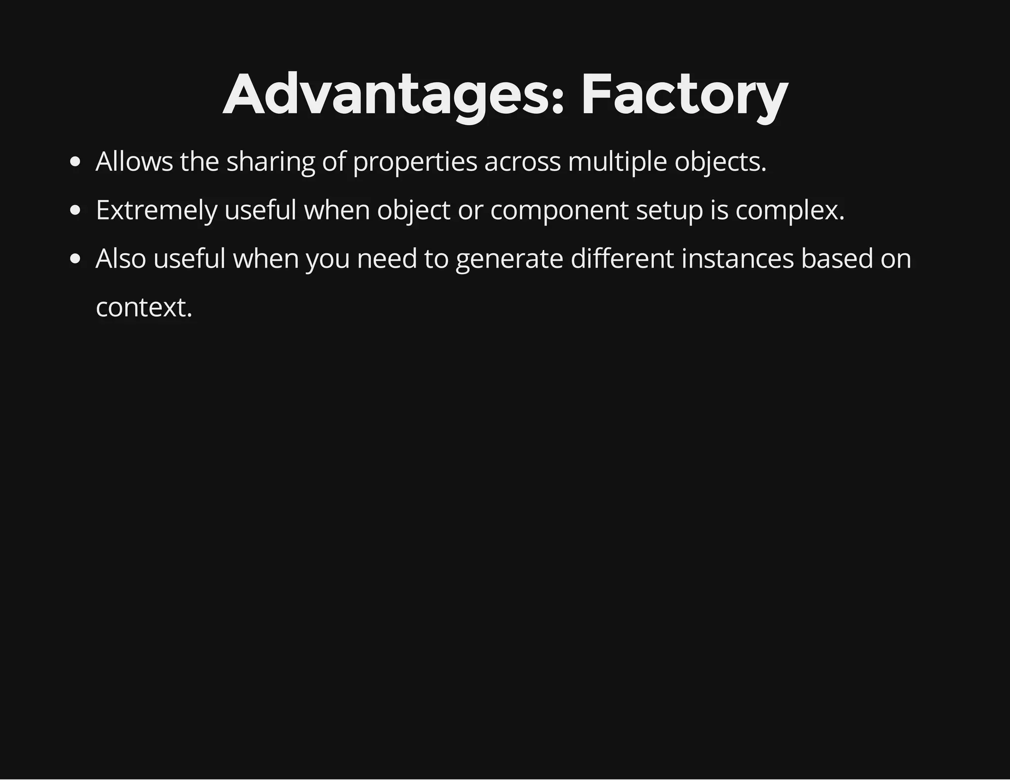 Advantages: Factory
Allows the sharing of properties across multiple objects.
Extremely useful when object or component setup is complex.
Also useful when you need to generate different instances based on
context.

 