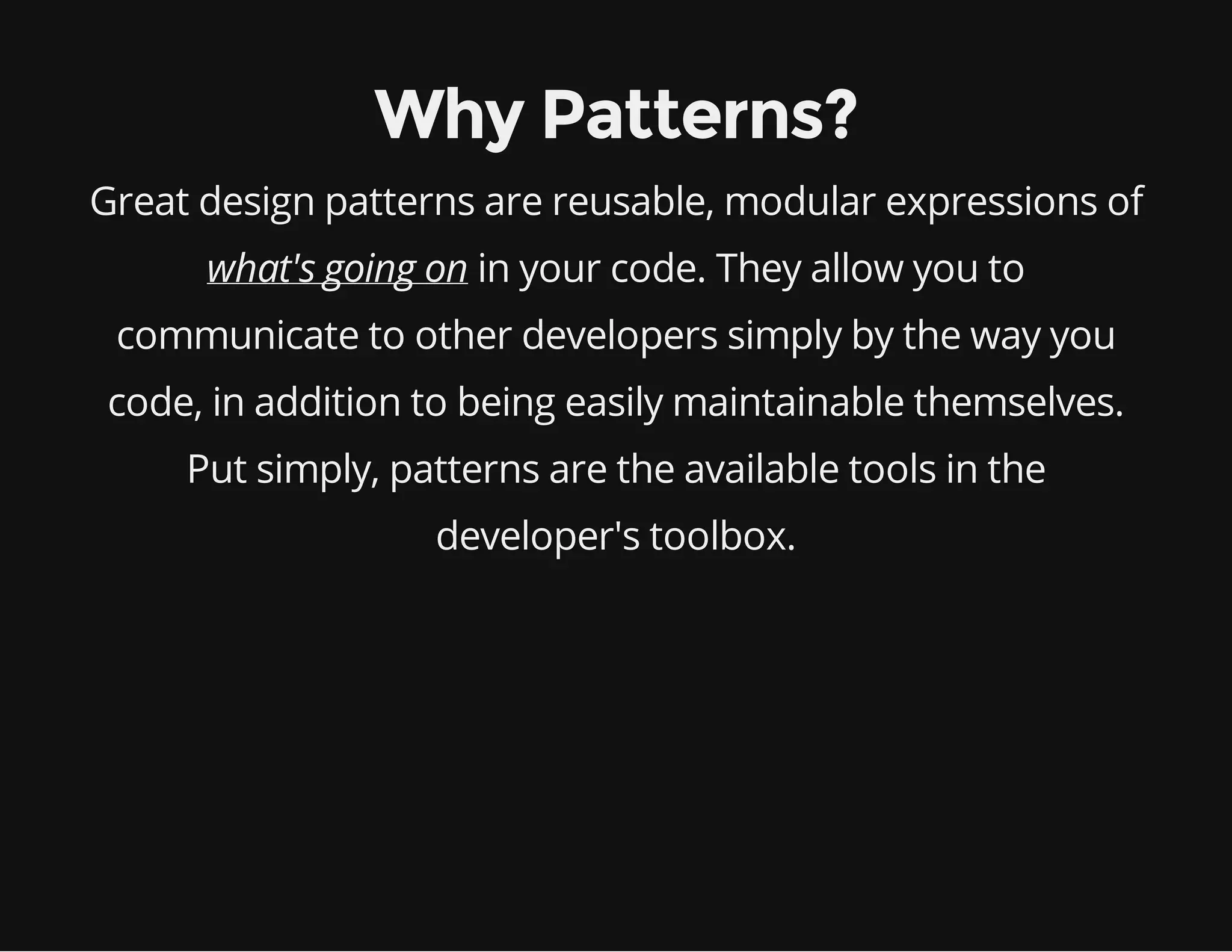 Why Patterns?
Great design patterns are reusable, modular expressions of
what's going on in your code. They allow you to
communicate to other developers simply by the way you
code, in addition to being easily maintainable themselves.
Put simply, patterns are the available tools in the
developer's toolbox.

 