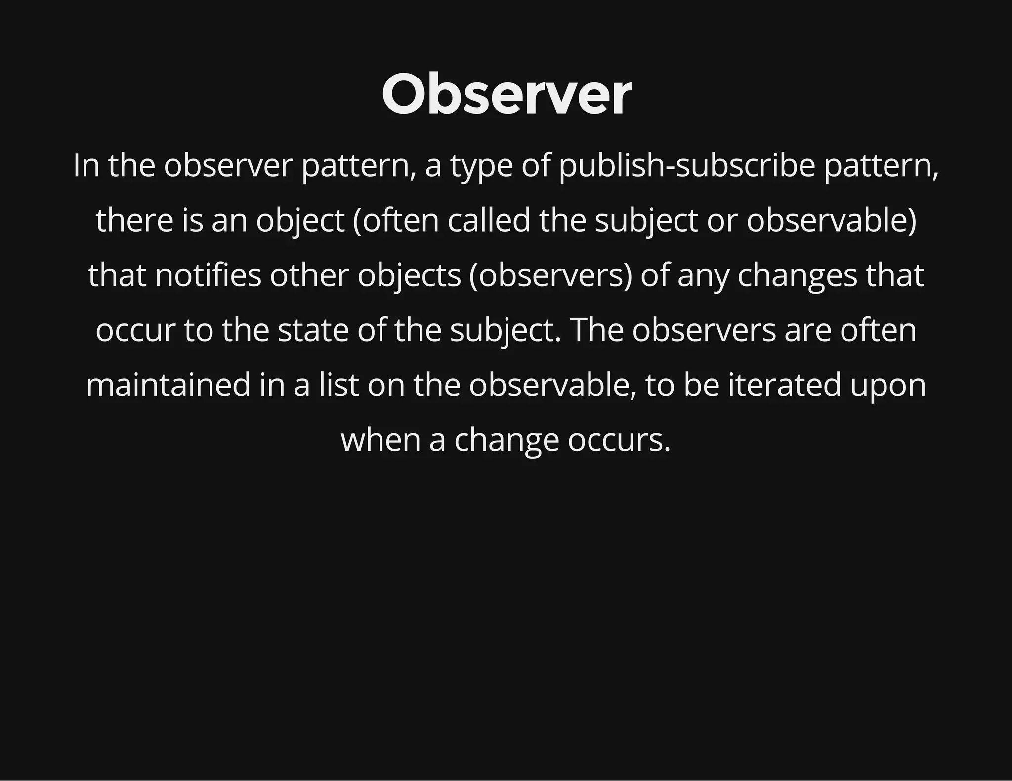 Observer
In the observer pattern, a type of publish-subscribe pattern,
there is an object (often called the subject or observable)
that notifies other objects (observers) of any changes that
occur to the state of the subject. The observers are often
maintained in a list on the observable, to be iterated upon
when a change occurs.

 