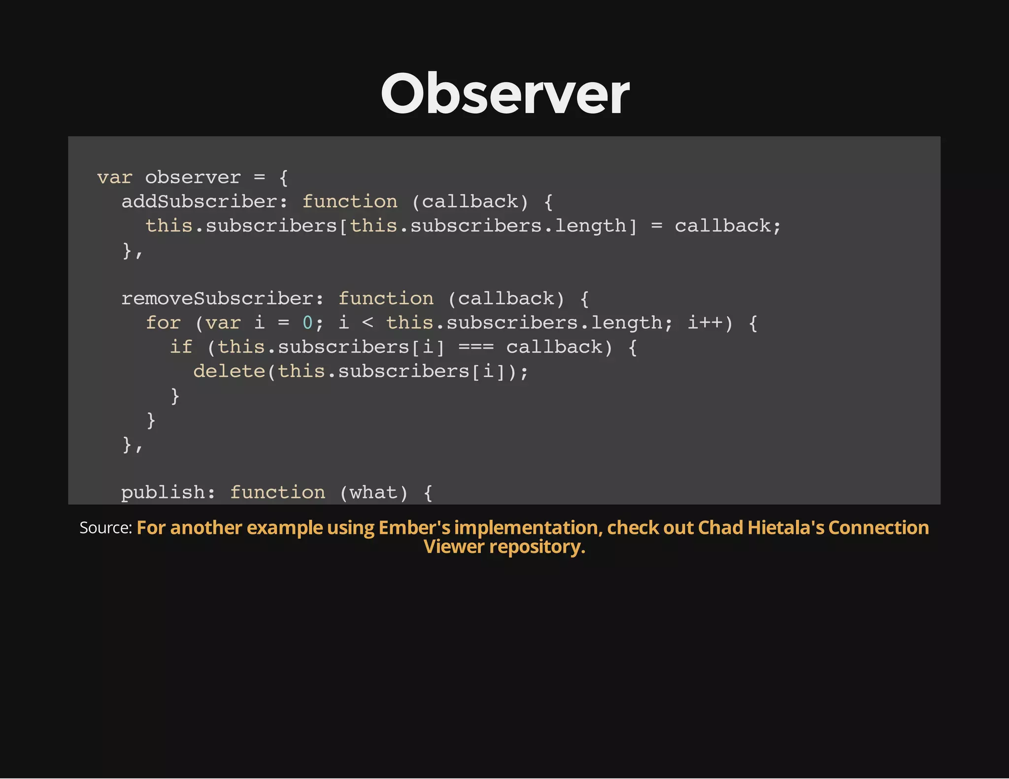 Observer
vrosre ={
a bevr
adusrbr fnto (alak {
dSbcie: ucin clbc)
ti.usrbr[hssbcieslnt]=clbc;
hssbciesti.usrbr.egh
alak
}
,
rmvSbcie:fnto (alak {
eoeusrbr ucin clbc)
fr(a i=0 i<ti.usrbr.egh i+ {
o vr
;
hssbcieslnt; +)
i (hssbciesi ==clbc){
f ti.usrbr[] = alak
dlt(hssbciesi)
eeeti.usrbr[];
}
}
}
,
pbih fnto (ht {
uls: ucin wa)
fr(a i=0 i<ti.usrbr.egh i+ {
o vr
;
hssbcieslnt; +)
Source: For another example using Ember's implementation, check out Chad Hietala's Connection
i ( y e f t i . u s r b rrepository. ' u c i n ) {
f tpo hssbciesi == fnto'
Viewer [ ] =
ti.usrbr[]wa)
hssbciesi(ht;
}
}
}
,
mkPbihr fnto (){/ trsa ojc it apbihr
aeulse: ucin o
/ un n bet no
ulse
fr(a ii ti){
o vr
n hs
oi =ti[]
[]
hsi;
osbcies=[;
.usrbr
]

 