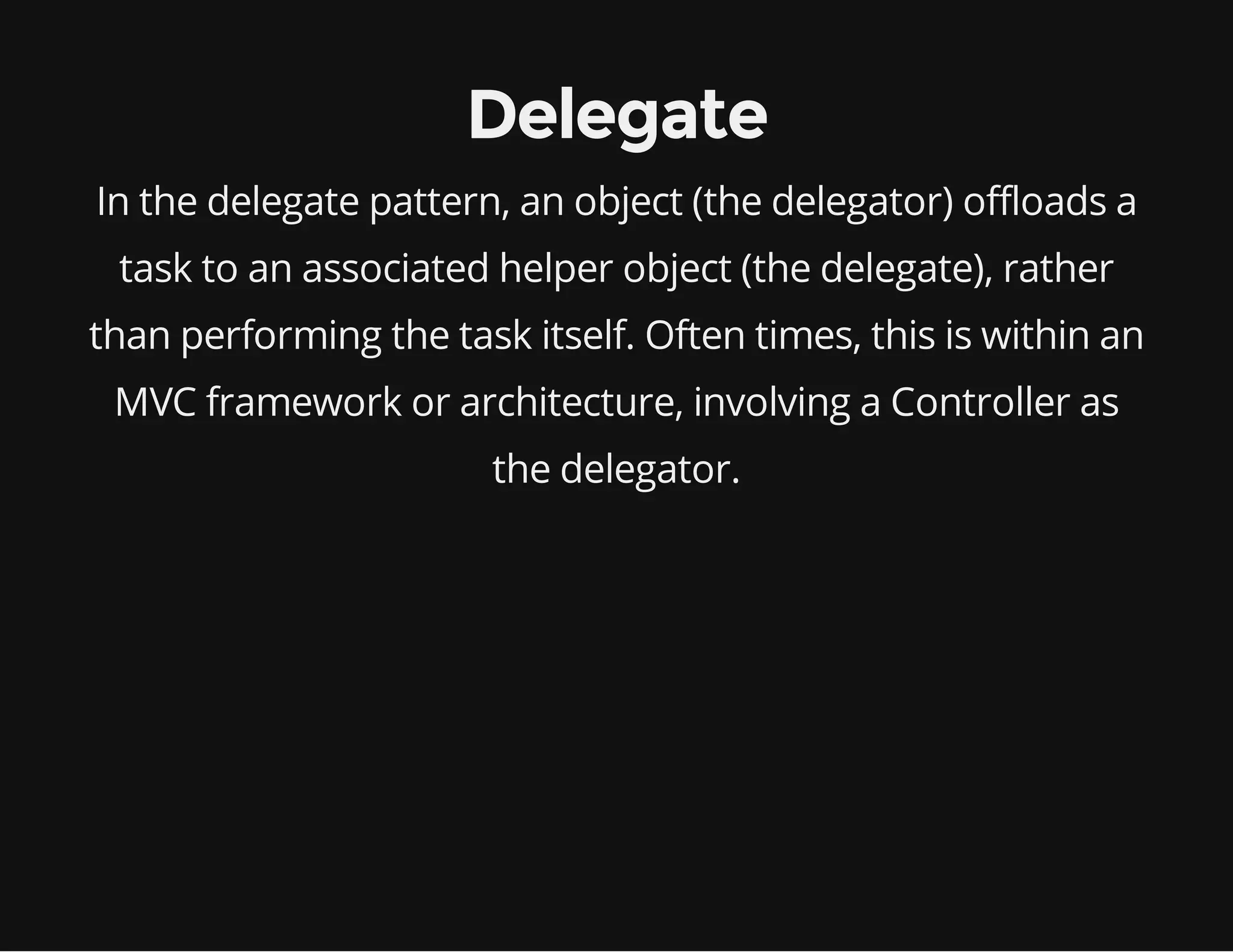 Delegate
In the delegate pattern, an object (the delegator) offloads a
task to an associated helper object (the delegate), rather
than performing the task itself. Often times, this is within an
MVC framework or architecture, involving a Controller as
the delegator.

 