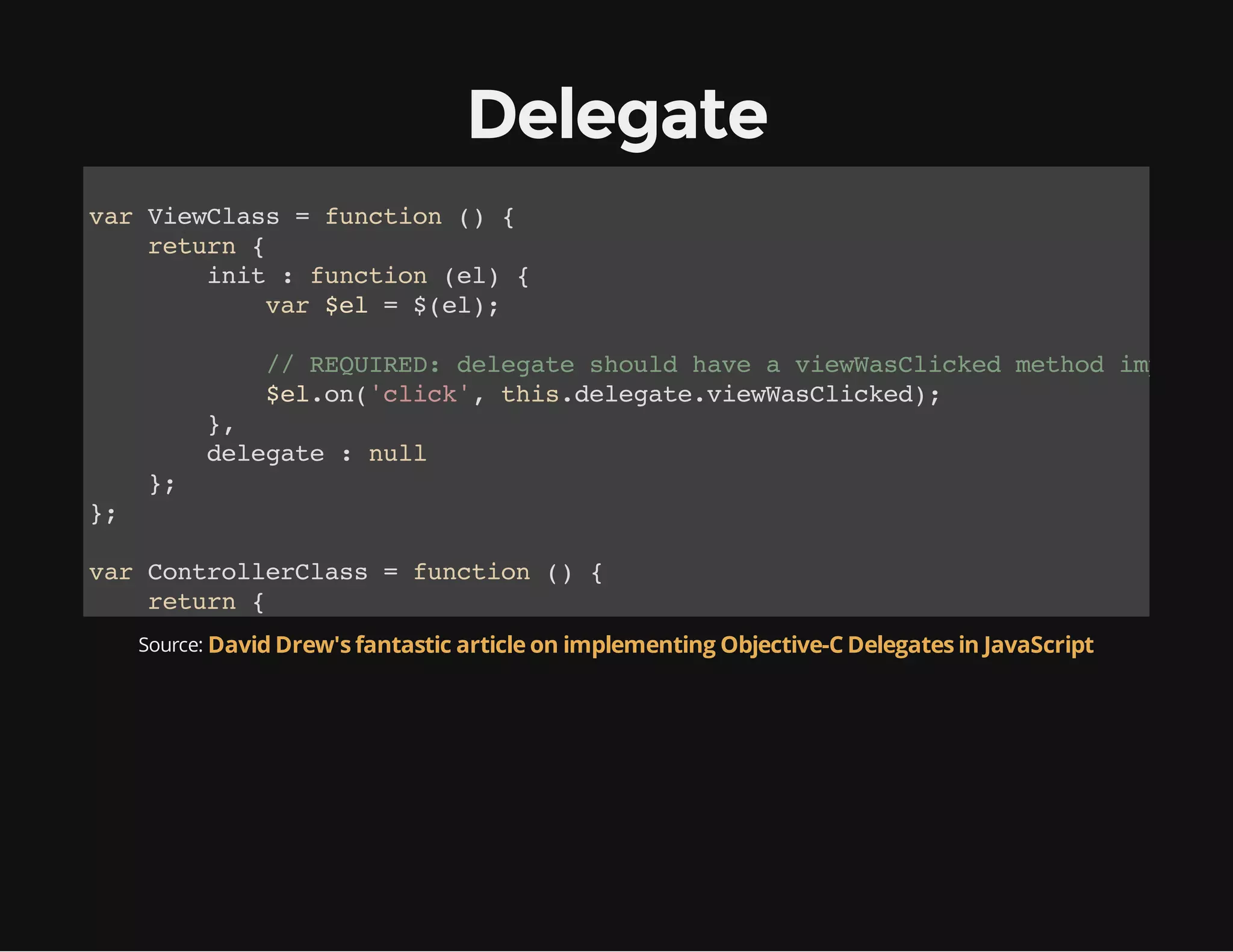 Delegate
vrVeCas=fnto ( {
a iwls
ucin )
rtr {
eun
ii :fnto (l {
nt
ucin e)
vr$l=$e)
a e
(l;

/ RQIE:dlgt sol hv aveWslce mto ipee
/ EURD eeae hud ae
iwaCikd ehd mlmn
$lo(cik,ti.eeaeveWslce)
e.n'lc' hsdlgt.iwaCikd;
}
,
dlgt :nl
eeae
ul
}
;
}
;
vrCnrleCas=fnto ( {
a otolrls
ucin )
rtr {
eun
veWslce :fnto (){
iwaCikd
ucin e
Source: David Drew's fantastic article on implementing Objective-C Delegates in JavaScript
cnoelg' wscle!)
osl.o(I a ald';
}
}
}
;
vrcnrle =nwCnrleCas)
a otolr
e otolrls(;
vrve =nwVeCas)
a iw
e iwls(;
ve.eeae=cnrle;
iwdlgt
otolr
ve.ntdcmn.eEeetyd'yedr);
iwii(ouetgtlmnBI(mHae')

 