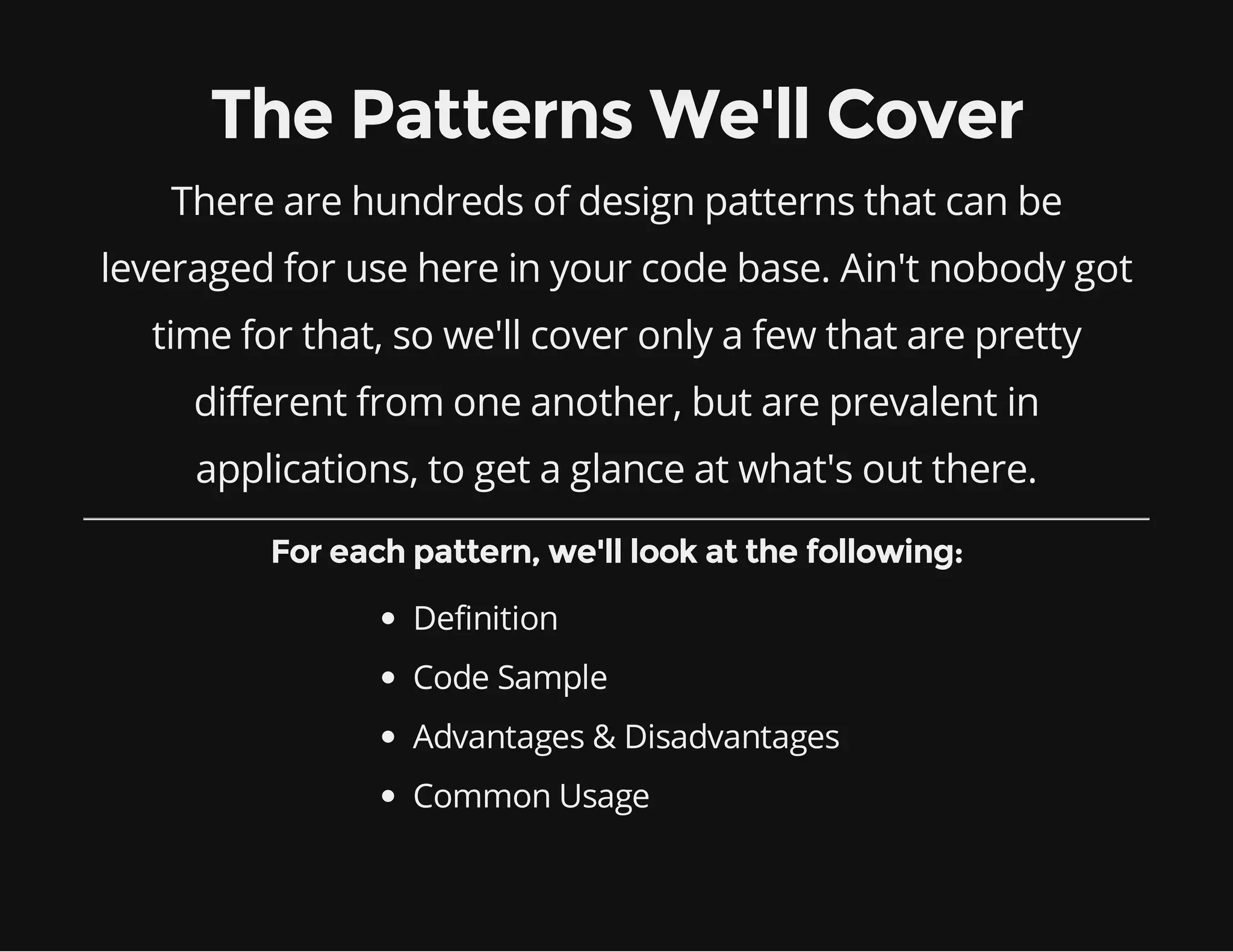 The Patterns We'll Cover
There are hundreds of design patterns that can be
leveraged for use here in your code base. Ain't nobody got
time for that, so we'll cover only a few that are pretty
different from one another, but are prevalent in
applications, to get a glance at what's out there.
For each pattern, we'll look at the following:
Definition
Code Sample
Advantages & Disadvantages
Common Usage

 