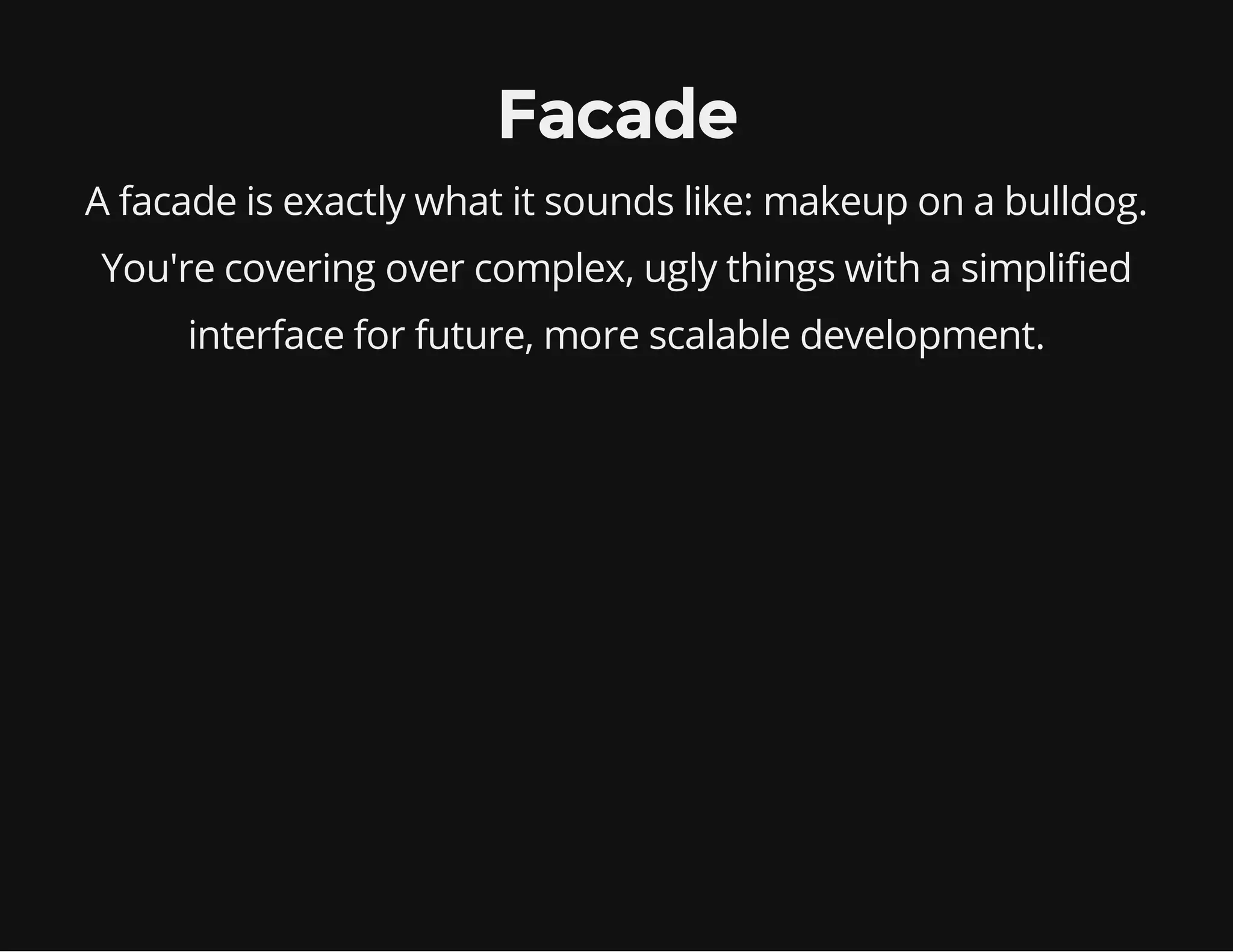 Facade
A facade is exactly what it sounds like: makeup on a bulldog.
You're covering over complex, ugly things with a simplified
interface for future, more scalable development.

 