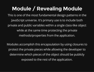 Module / Revealing Module
This is one of the most fundamental design patterns in the
JavaScript universe. It's primary use is to include both
private and public variables within a single class-like object
while at the same time protecting the private
methods/properties from the application.
Modules accomplish this encapsulation by using closures to
protect the private pieces while allowing the developer to
determine which pieces of the object should be publicly
exposed to the rest of the application.

 