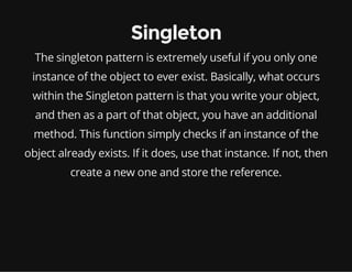 Singleton
The singleton pattern is extremely useful if you only one
instance of the object to ever exist. Basically, what occurs
within the Singleton pattern is that you write your object,
and then as a part of that object, you have an additional
method. This function simply checks if an instance of the
object already exists. If it does, use that instance. If not, then
create a new one and store the reference.

 