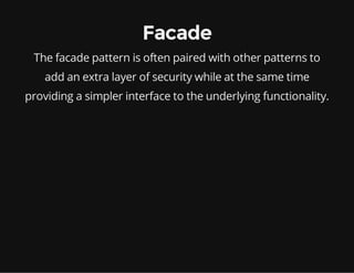 Facade
The facade pattern is often paired with other patterns to
add an extra layer of security while at the same time
providing a simpler interface to the underlying functionality.

 