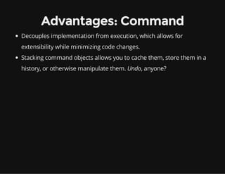 Advantages: Command
Decouples implementation from execution, which allows for
extensibility while minimizing code changes.
Stacking command objects allows you to cache them, store them in a
history, or otherwise manipulate them. Undo, anyone?

 