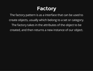 Factory
The factory pattern is as a interface that can be used to
create objects, usually which belong to a set or category.
The factory takes in the attributes of the object to be
created, and then returns a new instance of our object.

 