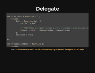 Delegate
vrVeCas=fnto ( {
a iwls
ucin )
rtr {
eun
ii :fnto (l {
nt
ucin e)
vr$l=$e)
a e
(l;

/ RQIE:dlgt sol hv aveWslce mto ipee
/ EURD eeae hud ae
iwaCikd ehd mlmn
$lo(cik,ti.eeaeveWslce)
e.n'lc' hsdlgt.iwaCikd;
}
,
dlgt :nl
eeae
ul
}
;
}
;
vrCnrleCas=fnto ( {
a otolrls
ucin )
rtr {
eun
veWslce :fnto (){
iwaCikd
ucin e
Source: David Drew's fantastic article on implementing Objective-C Delegates in JavaScript
cnoelg' wscle!)
osl.o(I a ald';
}
}
}
;
vrcnrle =nwCnrleCas)
a otolr
e otolrls(;
vrve =nwVeCas)
a iw
e iwls(;
ve.eeae=cnrle;
iwdlgt
otolr
ve.ntdcmn.eEeetyd'yedr);
iwii(ouetgtlmnBI(mHae')

 
