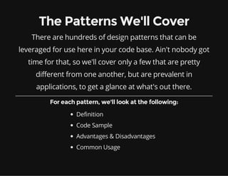 The Patterns We'll Cover
There are hundreds of design patterns that can be
leveraged for use here in your code base. Ain't nobody got
time for that, so we'll cover only a few that are pretty
different from one another, but are prevalent in
applications, to get a glance at what's out there.
For each pattern, we'll look at the following:
Definition
Code Sample
Advantages & Disadvantages
Common Usage

 