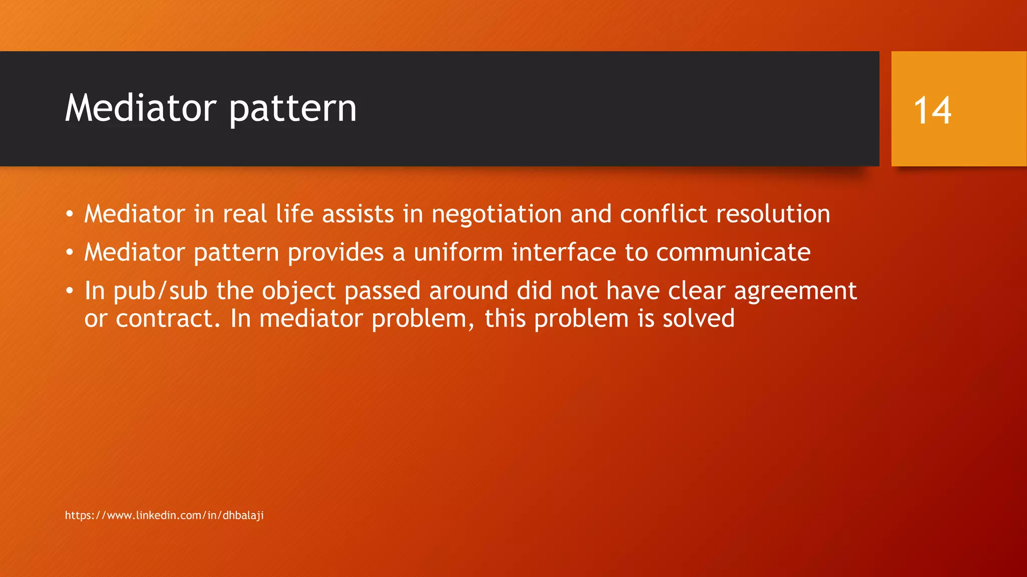 Mediator pattern
• Mediator in real life assists in negotiation and conflict resolution
• Mediator pattern provides a uniform interface to communicate
• In pub/sub the object passed around did not have clear agreement
or contract. In mediator problem, this problem is solved
https://www.linkedin.com/in/dhbalaji
14
 