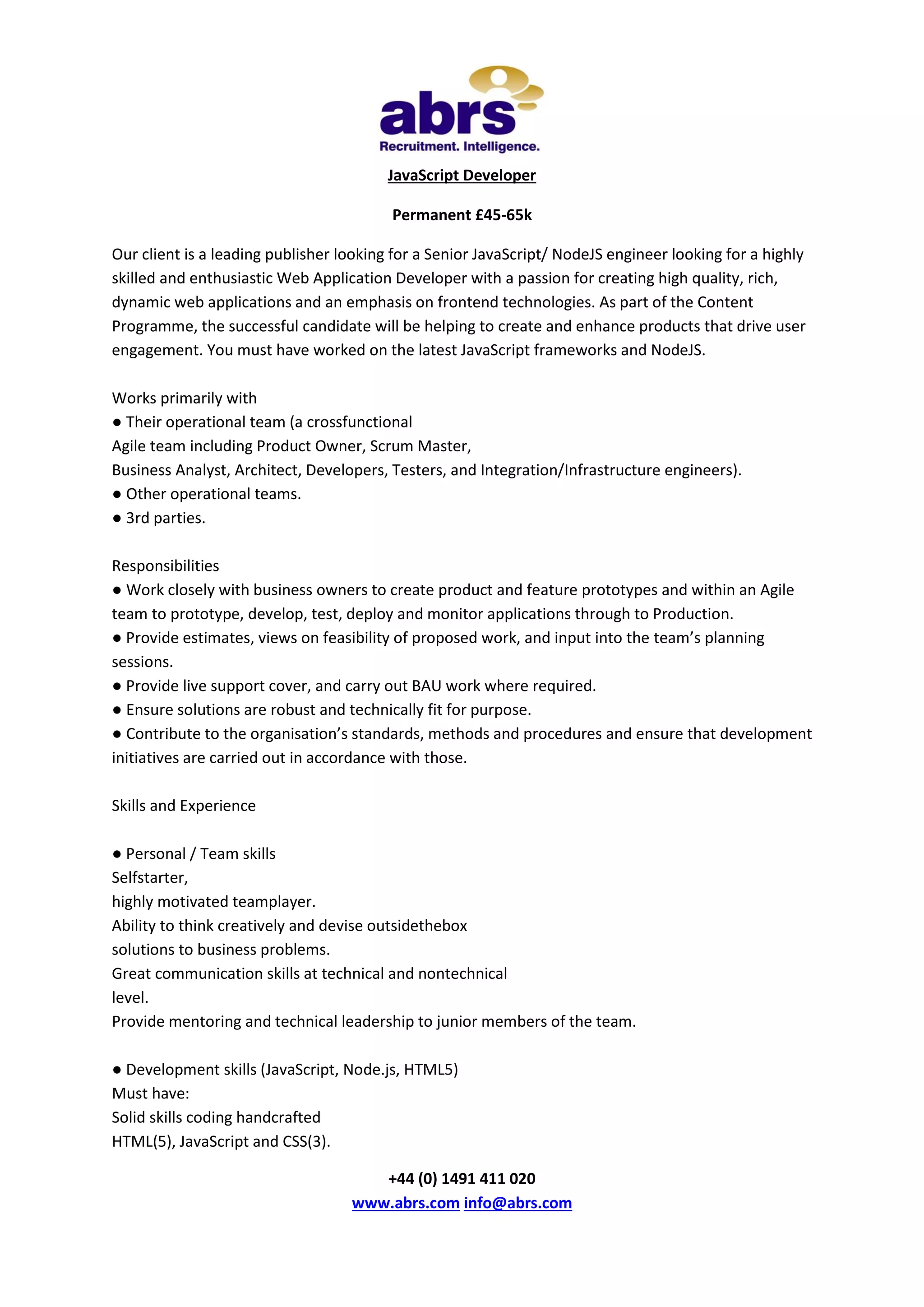 JavaScript Developer
Permanent £45-65k
Our client is a leading publisher looking for a Senior JavaScript/ NodeJS engineer looking for a highly
skilled and enthusiastic Web Application Developer with a passion for creating high quality, rich,
dynamic web applications and an emphasis on frontend technologies. As part of the Content
Programme, the successful candidate will be helping to create and enhance products that drive user
engagement. You must have worked on the latest JavaScript frameworks and NodeJS.
Works primarily with
● Their operational team (a crossfunctional
Agile team including Product Owner, Scrum Master,
Business Analyst, Architect, Developers, Testers, and Integration/Infrastructure engineers).
● Other operational teams.
● 3rd parties.
Responsibilities
● Work closely with business owners to create product and feature prototypes and within an Agile
team to prototype, develop, test, deploy and monitor applications through to Production.
● Provide estimates, views on feasibility of proposed work, and input into the team’s planning
sessions.
● Provide live support cover, and carry out BAU work where required.
● Ensure solutions are robust and technically fit for purpose.
● Contribute to the organisation’s standards, methods and procedures and ensure that development
initiatives are carried out in accordance with those.
Skills and Experience
● Personal / Team skills
Selfstarter,
highly motivated teamplayer.
Ability to think creatively and devise outsidethebox
solutions to business problems.
Great communication skills at technical and nontechnical
level.
Provide mentoring and technical leadership to junior members of the team.
● Development skills (JavaScript, Node.js, HTML5)
Must have:
Solid skills coding handcrafted
HTML(5), JavaScript and CSS(3).
+44 (0) 1491 411 020
www.abrs.com info@abrs.com

 
