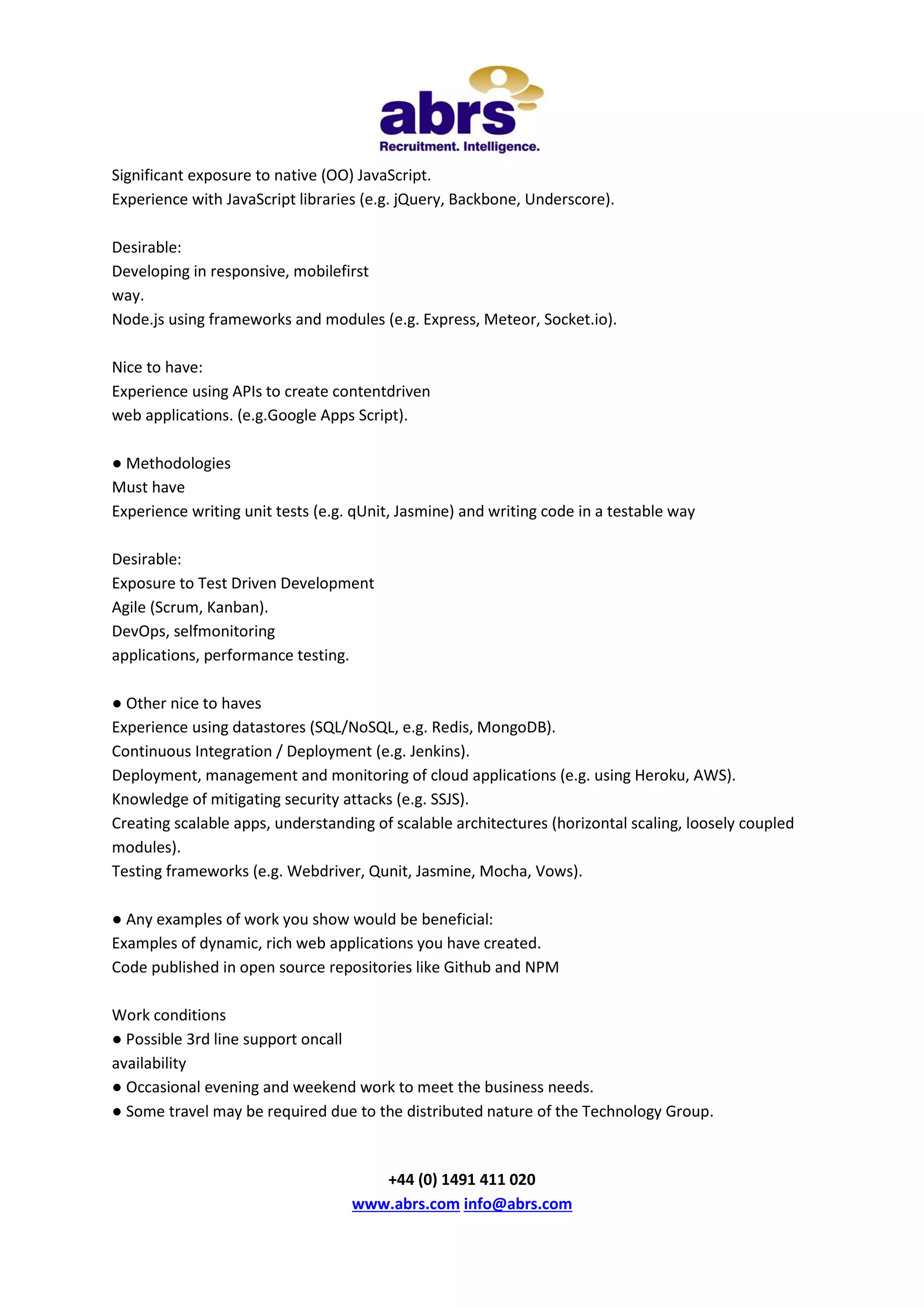 Significant exposure to native (OO) JavaScript.
Experience with JavaScript libraries (e.g. jQuery, Backbone, Underscore).
Desirable:
Developing in responsive, mobilefirst
way.
Node.js using frameworks and modules (e.g. Express, Meteor, Socket.io).
Nice to have:
Experience using APIs to create contentdriven
web applications. (e.g.Google Apps Script).
● Methodologies
Must have
Experience writing unit tests (e.g. qUnit, Jasmine) and writing code in a testable way
Desirable:
Exposure to Test Driven Development
Agile (Scrum, Kanban).
DevOps, selfmonitoring
applications, performance testing.
● Other nice to haves
Experience using datastores (SQL/NoSQL, e.g. Redis, MongoDB).
Continuous Integration / Deployment (e.g. Jenkins).
Deployment, management and monitoring of cloud applications (e.g. using Heroku, AWS).
Knowledge of mitigating security attacks (e.g. SSJS).
Creating scalable apps, understanding of scalable architectures (horizontal scaling, loosely coupled
modules).
Testing frameworks (e.g. Webdriver, Qunit, Jasmine, Mocha, Vows).
● Any examples of work you show would be beneficial:
Examples of dynamic, rich web applications you have created.
Code published in open source repositories like Github and NPM
Work conditions
● Possible 3rd line support oncall
availability
● Occasional evening and weekend work to meet the business needs.
● Some travel may be required due to the distributed nature of the Technology Group.

+44 (0) 1491 411 020
www.abrs.com info@abrs.com

 