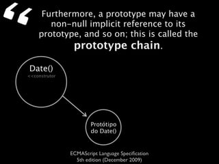“        Furthermore, a prototype may have a
           non-null implicit reference to its
        prototype, and so on; this is called the
                prototype chain.

    Date()
    <<construtor




                           Protótipo
                           do Date()


                   ECMAScript Language Speciﬁcation
                     5th edition (December 2009)
 