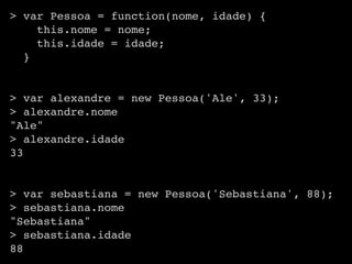 > var Pessoa = function(nome, idade) {
    this.nome = nome;
    this.idade = idade;
  }


> var alexandre = new Pessoa('Ale', 33);
> alexandre.nome
"Ale"
> alexandre.idade
33


> var sebastiana = new Pessoa('Sebastiana', 88);
> sebastiana.nome
"Sebastiana"
> sebastiana.idade
88
 