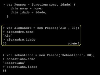 > var Pessoa = function(nome, idade) {
    this.nome = nome;
    this.idade = idade;
  }


> var alexandre = new Pessoa('Ale', 33);
> alexandre.nome
"Ale"
> alexandre.idade
33                                objeto 1


> var sebastiana = new Pessoa('Sebastiana', 88);
> sebastiana.nome
"Sebastiana"
> sebastiana.idade
88
 