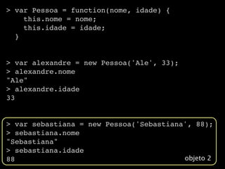 > var Pessoa = function(nome, idade) {
    this.nome = nome;
    this.idade = idade;
  }


> var alexandre = new Pessoa('Ale', 33);
> alexandre.nome
"Ale"
> alexandre.idade
33


> var sebastiana = new Pessoa('Sebastiana', 88);
> sebastiana.nome
"Sebastiana"
> sebastiana.idade
88                                       objeto 2
 