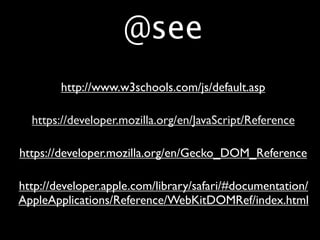 @see
        http://www.w3schools.com/js/default.asp

  https://developer.mozilla.org/en/JavaScript/Reference

https://developer.mozilla.org/en/Gecko_DOM_Reference

http://developer.apple.com/library/safari/#documentation/
AppleApplications/Reference/WebKitDOMRef/index.html
 