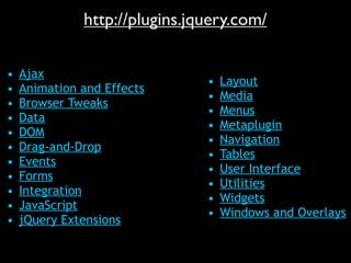 http://plugins.jquery.com/

•   Ajax
                               •   Layout
•   Animation and Effects
                               •   Media
•   Browser Tweaks
                               •   Menus
•   Data
                               •   Metaplugin
•   DOM
                               •   Navigation
•   Drag-and-Drop
                               •   Tables
•   Events
                               •   User Interface
•   Forms
                               •   Utilities
•   Integration
                               •   Widgets
•   JavaScript
                               •   Windows and Overlays
•   jQuery Extensions
 