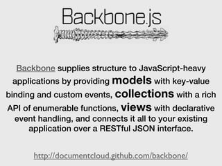 Backbone supplies structure to JavaScript-heavy
 applications by providing models with key-value
binding and custom events, collections with a rich
API of enumerable functions, views with declarative
 event handling, and connects it all to your existing
     application over a RESTful JSON interface.


      http://documentcloud.github.com/backbone/
 