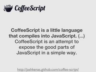 CoffeeScript is a little language
that compiles into JavaScript. (...)
   CoffeeScript is an attempt to
     expose the good parts of
    JavaScript in a simple way.


    http://jashkenas.github.com/coffee-script/
 