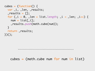 cubes = (function() {
  var _i, _len, _results;
  _results = [];
  for (_i = 0, _len = list.length; _i < _len; _i++) {
    num = list[_i];
    _results.push(math.cube(num));
  }
  return _results;
})();




   cubes = (math.cube num for num in list)
 