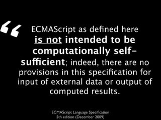 “      ECMAScript as deﬁned here
       is not intended to be
      computationally self-
    sufficient; indeed, there are no
    provisions in this speciﬁcation for
    input of external data or output of
            computed results.

            ECMAScript Language Speciﬁcation
              5th edition (December 2009)
 