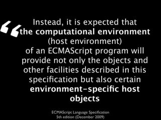 “       Instead, it is expected that
    the computational environment
            (host environment)
      of an ECMAScript program will
     provide not only the objects and
     other facilities described in this
       speciﬁcation but also certain
       environment-speciﬁc host
                   objects
            ECMAScript Language Speciﬁcation
              5th edition (December 2009)
 