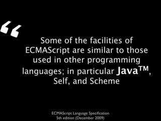 “        Some of the facilities of
     ECMAScript are similar to those
       used in other programming
    languages; in particular Java  TM,
            Self, and Scheme


           ECMAScript Language Speciﬁcation
             5th edition (December 2009)
 