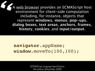 “   A web browser provides an ECMAScript host
      environment for client-side computation
         including, for instance, objects that
       represent windows, menus, pop-ups,
    dialog boxes, text areas, anchors, frames,
        history, cookies, and input/output.



    navigator.appName;
    window.moveTo(100,100);


             ECMAScript Language Speciﬁcation
               5th edition (December 2009)
 
